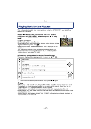 Page 42Basic
- 42 -
Playing Back Motion Pictures
This unit was designed to play motion pictures using the AVCHD, MP4 and QuickTime Motion JPEG formats.
∫Operations performed during Motion Picture Playback
The cursor displayed during playback is the same as  3/4 /2/ 1.
¢ The fast forward/rewind speed increases if you press  1/2 again.
Note
•When using a high capacity card, it is possible  that fast rewinding may be slower than usual.•To playback the motion pictures recorded by this unit on a PC, use the...