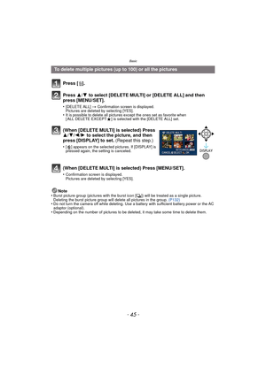 Page 45- 45 -
Basic
Note
•Burst picture group (pictures with the burst icon [˜]) will be treated as a single picture. 
Deleting the burst picture group will delete all pictures in the group.  (P132)
•Do not turn the camera off while deleting. Use a battery with sufficient battery power or the AC 
adaptor (optional).
•Depending on the number of pictures to be deleted, it may take some time to delete them.
To delete multiple pictures (up to 100) or all the pictures
Press [‚ ].
Press  3/4 to select [DELETE MULTI]...