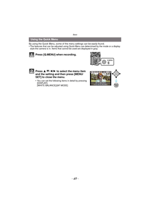 Page 49- 49 -
Basic
By using the Quick Menu, some of the menu settings can be easily found.
•The features that can be adjusted using Quick Menu are determined by the mode or a display 
style the camera is in. Items that cannot be used are displayed in gray.
Using the Quick Menu
Press [Q.MENU] when recording.
Press  3/4/2/ 1 to select the menu item 
and the setting and then press [MENU/
SET] to close the menu.
•You can set the following items in detail by pressing 
[DISPLAY].
[WHITE BALANCE]/[AF MODE] 