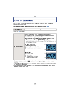 Page 50Basic
- 50 -
About the Setup Menu
[CLOCK SET], [ECONOMY] and [AUTO REVIEW] are important items. Check their 
settings before using them.
For details on how to select the [SETUP] menu settings, refer to P48.
•
Refer to P23  for details.
•Setup/cancel of summer time [ ] can be performed by pressing  3 at the time the area is 
selected.
•The daylight saving time setting for the home area does not advance the current time. Advance 
the clock setting by one hour.
•If you cannot find the travel destination in...