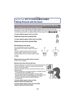Page 64Recording
- 64 -
Applicable modes: 
Taking Pictures with the Zoom
You can zoom-in to make people and objects appear closer or zoom-out to record 
landscapes in wide angle. To make subjects appear even closer (maximum of 46.9k ), do 
not set the picture size to the highest setting for each aspect ratio ( X/Y /W /).
∫ Changing the zoom speed
You can operate the zoom at 2 speeds 
depending on the rotation angle of the zoom 
lever.
The zoom speed becomes slower when the 
rotation angle is small and the zoom...