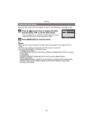 Page 71- 71 -
Recording
Adjust the flash output when the subject is small, or the reflectivity is very high or low.
Press 3 [È] several times to display [FLASH], 
and then press  2/1 to set the flash output.
•You can adjust from [ j2 EV] to [ i2 EV] in steps of [1/3 EV].•Select [0 EV] to return to the original flash output.
Press [MENU/SET] to close the menu.
Note
•When the flash output is adjusted, the flash output value appears on the upper left of the 
screen.
•The flash output setting is memorized even if...