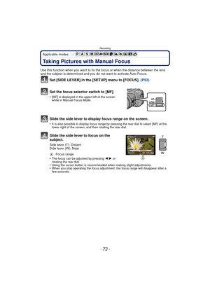 Page 73- 73 -
Recording
Applicable modes: 
Taking Pictures with Manual Focus
Use this function when you want to fix the focus or when the distance between the lens 
and the subject is determined and you do not want to activate Auto Focus.
Set [SIDE LEVER] in the [SETUP] menu to [FOCUS].  (P52)
Set the focus selector switch to [MF].
•[MF] is displayed in the upper left of the screen 
while in Manual Focus Mode.
Slide the side lever to display focus range on the screen.
•It is also possible to display focus range...
