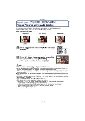 Page 77- 77 -
Recording
Applicable modes: 
Taking Pictures Using Auto Bracket
In this mode, 3 pictures are automatically recorded in the selected exposure 
compensation range each time the shutter button is pressed.
With Auto Bracket  d1EV
Note
•
When Auto Bracket is set, [ ] is displayed on the screen.•When taking pictures using Auto Bracket after setting the exposure compensation range, the 
pictures taken are based on the selected exposure compensation range.
When the exposure is compensated, the exposure...