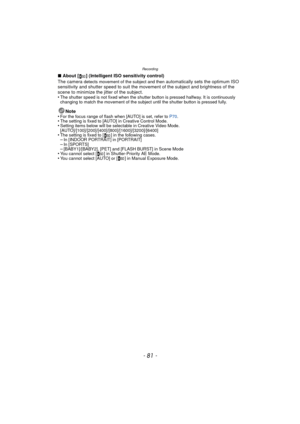 Page 81- 81 -
Recording
∫About [ ] (Intelligent ISO sensitivity control)
The camera 
detects movement of the subject and then automatically sets the optimum ISO 
sensitivity and shutter speed to suit the movement of the subject and brightness of the 
scene to minimize the jitter of the subject.
•
The shutter speed is not fixed when the shutter button is pressed halfway. It is continuously 
changing to match the movement of the subject until the shutter button is pressed fully.
Note
•For the focus range of flash...