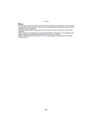 Page 99- 99 -
Recording
Note
•The settings of the aperture value, shutter speed and exposure compensation can be changed 
during motion picture recording. In this case, care must be taken because the sounds of such 
operations may be recorded.
•Manually setting a higher shutter speed may increase the noise on-screen due to the higher 
sensitivity.
•When recording under lighting such as fluorescent lighting, LED lighting, mercury lighting and 
sodium lighting, the coloring and brightness of the screen may...