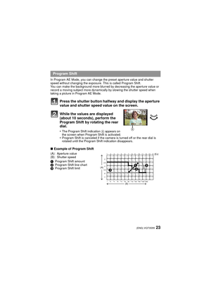Page 2323(ENG) VQT3S55
In Program AE Mode, you can change the preset aperture value and shutter 
speed without changing the exposure. This is called Program Shift.
You can make the background more blurred by decreasing the aperture value or 
record a moving subject more dynamically by slowing the shutter speed when 
taking a picture in Program AE Mode.
Press the shutter button halfway and display the aperture 
value and shutter speed value on the screen.
While the values are displayed 
(about 10 seconds),...