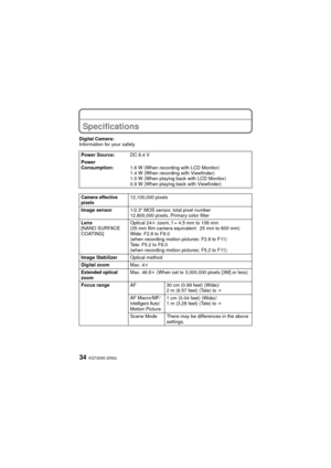 Page 34VQT3S55 (ENG)34
OthersSpecifications
Digital Camera:
Information for your safetyPower Source: DC 8.4 V
Power 
Consumption: 1.6 W (When recording with LCD Monitor)
1.4 W (When recording with Viewfinder)
1.0 W (When playing back with LCD Monitor)
0.9 W (When playing back with Viewfinder)
Camera effective 
pixels12,100,000 pixels
Image sensor 1/2.3q MOS sensor, total pixel number 
12,800,000 pixels, Primary color filter
Lens
[NANO SURFACE 
COATING] Optical 24
k zoom, f = 4.5 mm to 108 mm
(35 mm film camera...