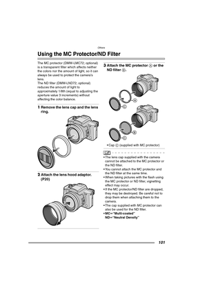 Page 101Others
101
Others
Using the MC Protector/ND Filter
The MC protector (DMW-LMC72; optional) 
is a transparent filter which affects neither 
the colors nor the amount of light, so it can 
always be used to protect the camera’s 
lens.
The ND filter (DMW-LND72; optional) 
reduces the amount of light to 
approximately 1/8th (equal to adjusting the 
aperture value 3 increments) without 
affecting the color balance.
1Remove the lens cap and the lens 
ring.
2Attach the lens hood adaptor. 
(P20)
3Attach the MC...
