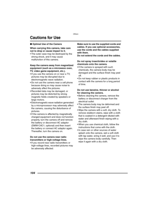 Page 104Others
104
Cautions for Use
∫Optimal Use of the Camera
When carrying this camera, take care 
not to drop or cause impact to it.
 The outer case may be destroyed by the 
strong shock, and it may cause 
malfunction of this camera.
Keep the camera away from magnetized 
equipment (such as a microwave oven, 
TV, video game equipment, etc.).
 If you use the camera on or near a TV, 
pictures may be disrupted due to 
electromagnetic wave radiation.
 Do not use the camera near a cell phone 
because doing so...