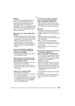 Page 105Others
105
∫Battery
The battery is a rechargeable lithium ion 
battery. Its ability to generate power is 
based upon the chemical reaction that 
takes place inside it. This reaction is 
susceptible to the surrounding temperature 
and humidity, and, if the temperature is too 
high or too low, the operating time of the 
battery will be shorter.
When you go out, bring charged spare 
batteries.
 Prepare batteries with the charger equal 
to 3 to 4 times of the power for the desired 
operating time. The...