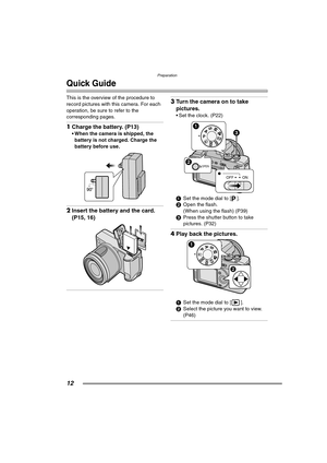 Page 12Preparation
12
Quick Guide
This is the overview of the procedure to 
record pictures with this camera. For each 
operation, be sure to refer to the 
corresponding pages.
1Charge the battery. (P13) 
 When the camera is shipped, the 
battery is not charged. Charge the 
battery before use. 
2Insert the battery and the card. 
(P15, 16) 
3Turn the camera on to take 
pictures.
 Set the clock. (P22) 
1Set the mode dial to [ ].
2Open the flash.
(When using the flash) (P39)
3Press the shutter button to take...