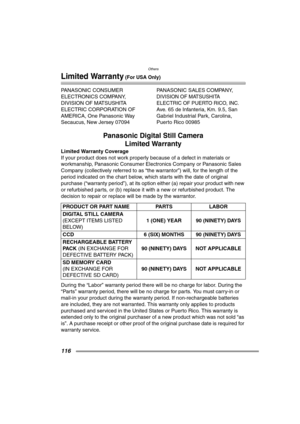 Page 116Others
116
Limited Warranty (For USA Only)
PANASONIC CONSUMER 
ELECTRONICS COMPANY, 
DIVISION OF MATSUSHITA 
ELECTRIC CORPORATION OF 
AMERICA, One Panasonic Way 
Secaucus, New Jersey 07094PANASONIC SALES COMPANY,
DIVISION OF MATSUSHITA 
ELECTRIC OF PUERTO RICO, INC.
Ave. 65 de Infanteria, Km. 9.5, San 
Gabriel Industrial Park, Carolina, 
Puerto Rico 00985
Panasonic Digital Still Camera
Limited Warranty
Limited Warranty Coverage
If your product does not work properly because of a defect in materials or...