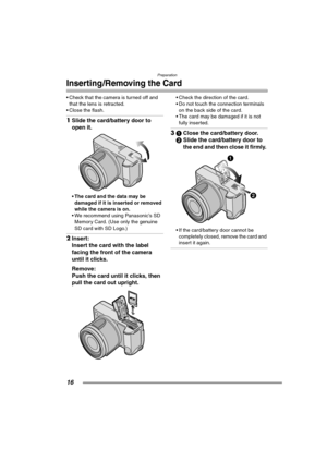 Page 16Preparation
16
Inserting/Removing the Card
 Check that the camera is turned off and 
that the lens is retracted.
 Close the flash.
1Slide the card/battery door to 
open it. 
 The card and the data may be 
damaged if it is inserted or removed 
while the camera is on.
 We recommend using Panasonic’s SD 
Memory Card. (Use only the genuine 
SD card with SD Logo.)
2Insert:
Insert the card with the label 
facing the front of the camera 
until it clicks. 
Remove:
Push the card until it clicks, then 
pull...