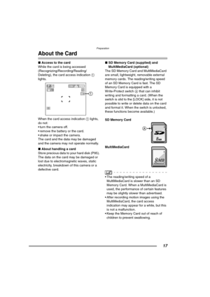 Page 17Preparation
17
About the Card
∫Access to the card
While the card is being accessed 
(Recognizing/Recording/Reading/
Deleting), the card access indication 1 
lights. 
When the card access indication 1 lights, 
do not:
 turn the camera off.
 remove the battery or the card.
 shake or impact the camera.
The card and the data may be damaged 
and the camera may not operate normally.
∫About handling a card
Store precious data to your hard disk (P95). 
The data on the card may be damaged or 
lost due to...