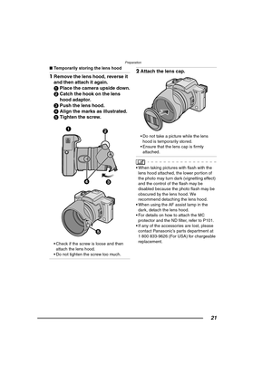 Page 21Preparation
21
∫Temporarily storing the lens hood
1Remove the lens hood, reverse it 
and then attach it again. 
1Place the camera upside down.
2Catch the hook on the lens 
hood adaptor.
3Push the lens hood.
4Align the marks as illustrated.
5Tighten the screw.
 Check if the screw is loose and then 
attach the lens hood.
 Do not tighten the screw too much.
2Attach the lens cap. 
 Do not take a picture while the lens 
hood is temporarily stored.
 Ensure that the lens cap is firmly 
attached.
 When...