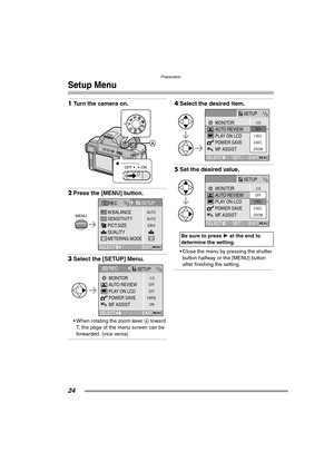 Page 24Preparation
24
Setup Menu
1Turn the camera on. 
2Press the [MENU] button. 
3Select the [SETUP] Menu. 
 When rotating the zoom lever A toward 
T, the page of the menu screen can be 
forwarded. (vice versa)
4Select the desired item. 
5Set the desired value. 
 Close the menu by pressing the shutter 
button halfway or the [MENU] button 
after finishing the setting.
MSA
SCN1SCN2P
OFF ON
AUTO
2304 AUTOSENSITIVITY
QUALITY W.BALANCE
PICT.SIZE
SETUP
SELECTMENU
REC1/3
EXIT
MENU
METERING MODE
OFFn
0
OFF
ON 2...