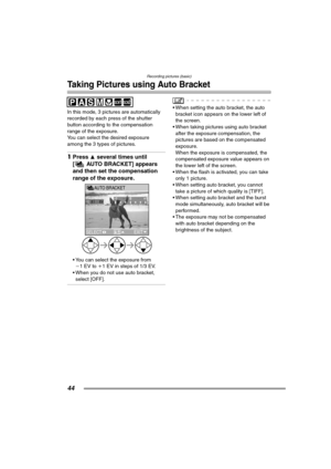 Page 44Recording pictures (basic)
44
Taking Pictures using Auto Bracket
In this mode, 3 pictures are automatically 
recorded by each press of the shutter 
button according to the compensation 
range of the exposure.
You can select the desired exposure 
among the 3 types of pictures.
1Press 3 several times until 
[ AUTO BRACKET] appears 
and then set the compensation 
range of the exposure. 
 You can select the exposure from 
j1EV to i1 EV in steps of 1/3 EV.
 When you do not use auto bracket, 
select [OFF].
...