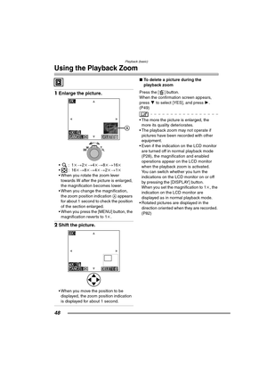 Page 48Playback (basic)
48
Using the Playback Zoom
1Enlarge the picture.
:1 k>2k > 4k > 8k> 16k
:16 k>8k > 4k > 2k> 1k
 When you rotate the zoom lever 
towards W after the picture is enlarged, 
the magnification becomes lower.
 When you change the magnification,  the zoom position indication  A appears 
for about 1 second to check the position 
of the section enlarged.
 When you press the [MENU] button, the  magnification reverts to 1 k.
2 Shift the picture.
 When you move the position to be 
displayed,...