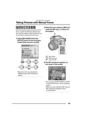 Page 65Recording pictures (advanced)
65
Taking Pictures with Manual Focus
Use this function when you want to fix the 
focus or when the distance between the 
lens and the subject is determined and you 
do not want to activate the auto focus.
1Select [MF ASSIST] from the 
[SETUP] menu (in the recording 
mode) (P24) and set it to [ON].
 Close the menu by pressing the 
[MENU] button after finishing the 
setting.
2Slide the focus switch to [MF] and 
rotate the MF ring 1 to focus on 
the subject.
 AF: Auto focus
...