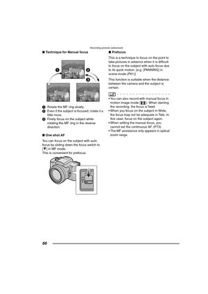 Page 66Recording pictures (advanced)
66
∫Technique for Manual focus
1Rotate the MF ring slowly.
2Even if the subject is focused, rotate it a 
little more.
3Finely focus on the subject while 
rotating the MF ring in the reverse 
direction.
∫One shot AF
You can focus on the subject with auto 
focus by sliding down the focus switch to 
[4] in MF mode. 
This is convenient for prefocus.∫Prefocus
This is a technique to focus on the point to 
take pictures in advance when it is difficult 
to focus on the subject with...