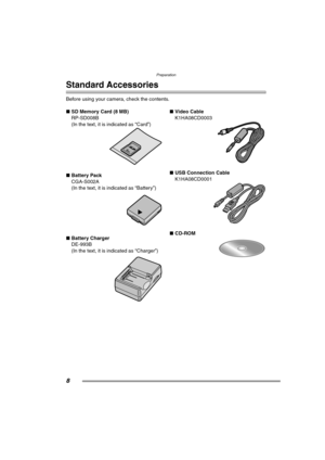 Page 8Preparation
8
Preparation
Standard Accessories
Before using your camera, check the contents.
∫SD Memory Card (8 MB)
RP-SD008B
(In the text, it is indicated as “Card”) 
∫Battery Pack
CGA-S002A
(In the text, it is indicated as “Battery”) 
∫Battery Charger
DE-993B
(In the text, it is indicated as “Charger”) ∫Video Cable
K1HA08CD0003 
∫USB Connection Cable
K1HA08CD0001 
∫CD-ROM 
FZ15-PP.book  8 ページ  ２００４年７月２０日　火曜日　午後９時２７分 