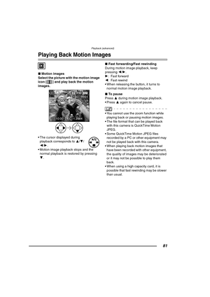 Page 81Playback (advanced)
81
Playback (advanced)
Playing Back Motion Images
∫Motion images
Select the picture with the motion image 
icon [ ] and play back the motion 
images. 
 The cursor displayed during 
playback corresponds to 3/4/
2/1.
 Motion image playback stops and the 
normal playback is restored by pressing 
4.∫Fast forwarding/Fast rewinding
During motion image playback, keep 
pressing 2/1.
1:Fast forward
2: Fast rewind
 When releasing the button, it turns to 
normal motion image playback.
∫To...