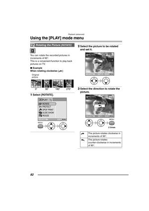 Page 82Playback (advanced)
82
Using the [PLAY] mode menu
You can rotate the recorded pictures in 
increments of 90°.
This is a convenient function to play back 
pictures on TV.
∫Example
When rotating clockwise ( )
Original
picture 
1Select [ROTATE]. 
2Select the picture to be rotated 
and set it. 
3Select the direction to rotate the 
picture. 
Rotating the Picture [ROTATE]
PLAY1/2
PROTECT
SLIDE SHOW ROTATE
DPOF PRINT
EXITMENUSELECT
MENU
RESIZE
The picture rotates clockwise in 
increments of 90°.
The picture...