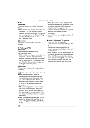 Page 96Connecting to a PC or Printer
96
∫PC
[Windows]
The drive appears on the [My Computer] 
folder.
 If it is the first time you are connecting the 
camera to a PC, the required driver is 
installed automatically so that the camera 
can be recognized by the Windows Plug 
and Play, then it appears on the 
[My Computer] folder.
[Macintosh]
The drive is shown on the screen as 
untitled.
∫PictBridge (PTP)
[Windows]
The camera icon appears on the 
[My Computer] folder.
 If it is the first time you are connecting...
