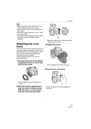 Page 11Preparation
11VQT1F83
 Attach the strap to the other side of the 
camera being careful not to twist it.
 Check that the strap is firmly attached to 
the camera.
 Attach the strap so that the “L
UMIX” LOGO 
is on the outside.
 We recommend attaching the strap when 
using the camera to prevent it from 
dropping.
Attaching the Lens 
Hood
In bright sunlight or backlight, the lens hood 
will minimize lens flare and ghosting. The 
lens hood cuts off excess lighting and 
improves the picture quality.
 Check...