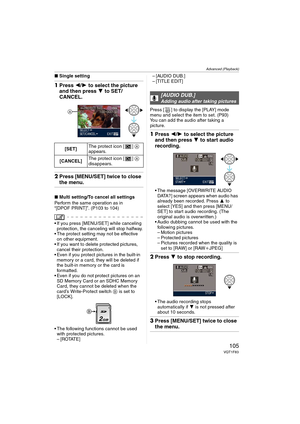 Page 105Advanced (Playback)
105VQT1F83
∫Single setting
1Press 2/1 to select the picture 
and then press 4 to SET/
CANCEL.
2Press [MENU/SET] twice to close 
the menu.
∫Multi setting/To cancel all settings
Perform the same operation as in 
“[DPOF PRINT]”. (P103 to 104)
 If you press [MENU/SET] while canceling 
protection, the canceling will stop halfway.
 The protect setting may not be effective 
on other equipment.
 If you want to delete protected pictures, 
cancel their protection.
 Even if you protect pictures...