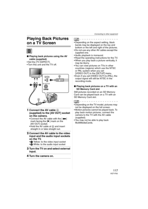Page 117Connecting to other equipment
117VQT1F83
Playing Back Pictures 
on a TV Screen
∫Playing back pictures using the AV 
cable (supplied)
 Set the [TV ASPECT].
 Turn this unit and the TV off.
1Connect the AV cable A 
(supplied) to the [AV OUT] socket 
on the camera.
 Connect the AV cable with the [ ] 
mark facing the [1] mark on the 
[AV OUT] socket.
 Hold the AV cable at B and insert 
straight in or take straight out.
2Connect the AV cable to the video 
input and the audio input sockets 
on the TV.
1 Yellow:...