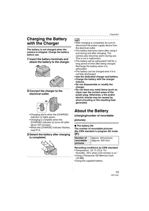 Page 13Preparation
13VQT1F83
Charging the Battery 
with the Charger
The battery is not charged when the 
camera is shipped. Charge the battery 
before use.
1Insert the battery terminals and 
attach the battery to the charger.
2Connect the charger to the 
electrical outlet.
 Charging starts when the [CHARGE] 
indicator A lights green.
 Charging is complete when the 
[CHARGE] indicator A turns off (after 
about 120 minutes).
 When the [CHARGE] indicator flashes, 
read P14.
3Detach the battery after charging 
is...