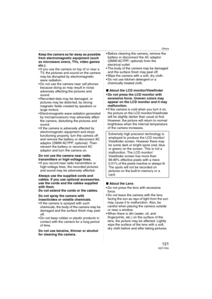 Page 121Others
121VQT1F83
Keep the camera as far away as possible 
from electromagnetic equipment (such 
as microwave ovens, TVs, video games 
etc.).
 If you use the camera on top of or near a 
TV, the pictures and sound on the camera 
may be disrupted by electromagnetic 
wave radiation.
 Do not use the camera near cell phones 
because doing so may result in noise 
adversely affecting the pictures and 
sound.
 Recorded data may be damaged, or 
pictures may be distorted, by strong 
magnetic fields created by...
