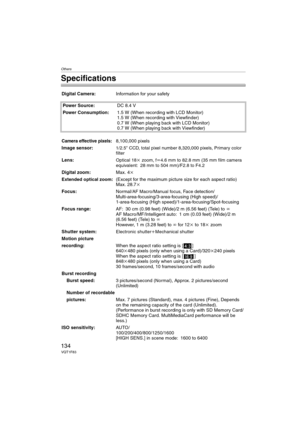 Page 134Others
134VQT1F83
Specifications
Digital Camera:Information for your safety
Power Source:DC 8.4 V
Power Consumption:1.5 W (When recording with LCD Monitor)
1.5 W (When recording with Viewfinder)
0.7 W (When playing back with LCD Monitor)
0.7 W (When playing back with Viewfinder)
Camera effective pixels:8,100,000 pixels
Image sensor:
1/2.5q CCD, total pixel number 8,320,000 pixels, Primary color 
filter
Lens:Optical 18kzoom, fl4.6 mm to 82.8 mm (35 mm film camera 
equivalent: 28 mm to 504 mm)/F2.8 to...