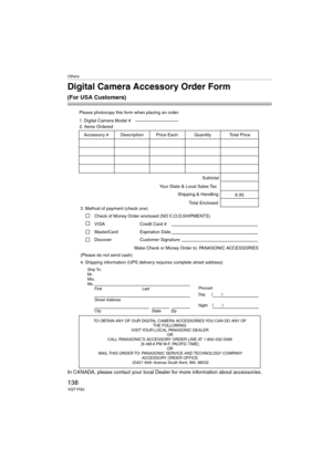 Page 138Others
138VQT1F83
Digital Camera Accessory Order Form
(For USA Customers)
In CANADA, please contact your local Dealer for more information about accessories.
TO OBTAIN ANY OF OUR DIGITAL CAMERA ACCESSORIES YOU CAN DO ANY OF  
THE FOLLOWING:  
VISIT YOUR LOCAL PANASONIC DEALER  
OR  
CALL PANASONIC’S ACCESSORY ORDER LINE AT 1-800-332-5368  
[6 AM-6 PM M-F, PACIFIC TIME]  
OR 
MAIL THIS ORDER TO: PANASONIC SERVICE AND TECHNOLOGY COMPANY
ACCESSORY ORDER OFFICE  
20421 84th Avenue South Kent, WA. 98032
Ship...