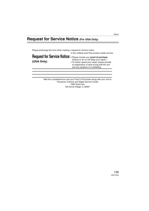 Page 139Others
139VQT1F83
Request for Service Notice (For USA Only)
Mail this completed form and your Proof of Purchase along with your unit to:  
Panasonic Camera and Digital Service Center  
1590 Touhy Ave.  
Elk Grove Village, IL 60007 
Request for Service Notice:
(USA Only)   
Please photocopy this form when making a request for service notice.
In the unlikely event this product needs service.
Please include your proof of purchase.  
(Failure to do so will delay your repair.)
To further speed your repair,...