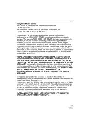 Page 141Others
141VQT1F83
Carry-In or Mail-In Service
For Carry-In or Mail-In Service in the United States call
1-800-272-7033.
For assistance in Puerto Rico call Panasonic Puerto Rico, Inc.
(787)-750-4300 or fax (787)-768-2910.
This warranty ONLY COVERS failures due to defects in materials or 
workmanship, and DOES NOT COVER normal wear and tear or cosmetic 
damage. The warranty ALSO DOES NOT COVER damages which occurred in 
shipment, or failures which are caused by products not supplied by the 
warrantor, or...