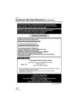 Page 142Others
142VQT1F83
Customer Services Directory (For USA Only)
Web Site: http://www.panasonic.com/consumersupportYou can purchase parts, accessories or locate your
nearest Service Center by visiting our Web Site.
For Product Information, Operating Assistance, Literature Request, 
Dealer Locations,  and all Customer Service inquiries please contact:
1-800-272-7033, Monday-Friday 8:30am-8pm EST.
As of January 2007
Product Repairs
MAIL TO :
Centralized Factory Service Center
Panasonic Camera and Digital...