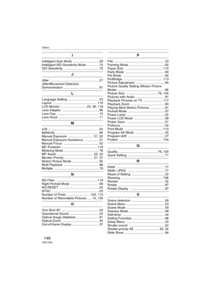 Page 146Others
146VQT1F83
I
Intelligent Auto Mode  ............................. 28
Intelligent ISO Sensitivity Mode  ............. 74
ISO Sensitivity  ....................................... 75
J
Jitter ....................................................... 27
Jitter/Movement Detection 
Demonstration ....................................... 81
L
Language Setting ................................... 23
Layout .................................................. 116
LCD Monitor ............................. 23, 36,...