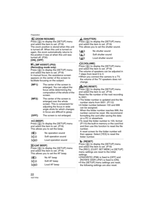 Page 22Preparation
22VQT1F83
[ZOOM RESUME]
Press [ ] to display the [SETUP] menu 
and select the item to set. (P19)
The zoom position is stored when this unit 
is turned off. When this unit is turned on 
again, the zoom automatically returns to 
the position it was at when this unit was 
turned off. (P30)
[ON], [OFF]
[MF ASSIST] (P52)
(Recording mode only)
Press [ ] to display the [SETUP] menu 
and select the item to set. (P19)
In manual focus, the assistance screen 
appears on the center of the screen to...