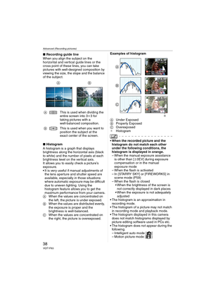 Page 38Advanced (Recording pictures)
38VQT1F83
∫Recording guide line
When you align the subject on the 
horizontal and vertical guide lines or the 
cross point of these lines, you can take 
pictures with well-designed composition by 
viewing the size, the slope and the balance 
of the subject.
∫Histogram
A histogram is a graph that displays 
brightness along the horizontal axis (black 
to white) and the number of pixels at each 
brightness level on the vertical axis.
It allows you to easily check a picture’s...