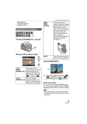Page 39Advanced (Recording pictures)
39VQT1F83
– Multi playback
– Calendar playback
– Playback zoom
1Press [LCD MODE] for 1 second.
2Press 3/4 to select a mode.
3Press [MENU/SET].
AThe [AUTO POWER LCD] icon ([ ] 
([ ])), [POWER LCD] icon ([ ]) or 
[HIGH ANGLE] icon ([ ]) appears.
∫Canceling setting
If you press and hold [LCD MODE] again 
for 1 second the screen shown in step 
2 is 
displayed. Select [OFF] to cancel a setting.
 High angle mode is also canceled if you 
turn the camera off or power save mode is...