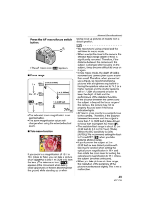 Page 49Advanced (Recording pictures)
49VQT1F83
Press the AF macro/focus switch 
button.
 The AF macro icon [ ] appears.
∫Focus range
 The indicated zoom magnification is an 
approximation.
 The zoom magnification values will 
change when using the extended optical 
zoom.
∫Tele-macro function
If you zoom to a magnification of 12k to 
18k (close to Tele), you can take a picture 
of an object that is only 1 m (3.28 feet) from 
the lens. (The tele-macro icon [ ] 
appears.) It is convenient when taking 
close-up...