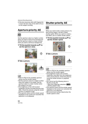 Page 50Advanced (Recording pictures)
50VQT1F83
 If the lens becomes dirty with fingerprints 
or dust, the lens may not be able to focus 
on the subject correctly.
Aperture-priority AE
Set the aperture value to a higher number 
when you want a sharp focus background. 
Set the aperture value to a lower number 
when you want a soft focus background.
1Tilt the joystick towards 3/4 to 
set the aperture value.
2Take a picture.
 Refer to P52 for the available aperture 
values and the shutter speed.
 Set the aperture...