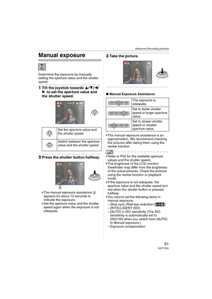 Page 51Advanced (Recording pictures)
51VQT1F83
Manual exposure
Determine the exposure by manually 
setting the aperture value and the shutter 
speed.
1Tilt the joystick towards 3/4/2/
1 to set the aperture value and 
the shutter speed.
2Press the shutter button halfway.
 The manual exposure assistance A 
appears for about 10 seconds to 
indicate the exposure.
 Set the aperture value and the shutter 
speed again when the exposure is not 
adequate.
3Take the picture.
∫Manual Exposure Assistance
 The manual...