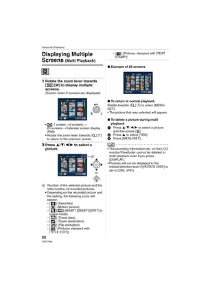 Page 88Advanced (Playback)
88VQT1F83
Advanced (Playback)
Displaying Multiple 
Screens (Multi Playback)
1Rotate the zoom lever towards 
[ ] [W] to display multiple 
screens.
(Screen when 9 screens are displayed)
 :1 screen>9 screens>
25 screens>Calendar screen display 
(P89)
 Rotate the zoom lever towards [ ] [T] 
to return to the previous screen.
2Press 3/4/2/1 to select a 
picture.
ANumber of the selected picture and the 
total number of recorded pictures
 Depending on the recorded picture and 
the setting,...