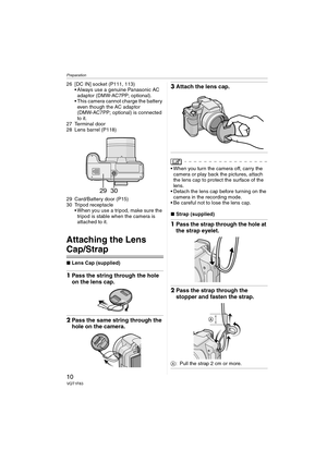 Page 10Preparation
10VQT1F83
26 [DC IN] socket (P111, 113)
 Always use a genuine Panasonic AC 
adaptor (DMW-AC7PP; optional).
 This camera cannot charge the battery 
even though the AC adaptor 
(DMW-AC7PP; optional) is connected 
to it.
27 Terminal door
28 Lens barrel (P118)
29 Card/Battery door (P15)
30 Tripod receptacle
 When you use a tripod, make sure the 
tripod is stable when the camera is 
attached to it.
Attaching the Lens 
Cap/Strap
∫Lens Cap (supplied)
1Pass the string through the hole 
on the lens...