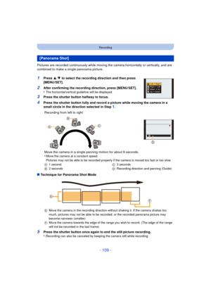 Page 109- 109 -
Recording
Pictures are recorded continuously while moving the camera horizontally or vertically, and are 
combined to make a single panorama picture.
1Press  3/4  to select the recording direction and then press 
[MENU/SET].
2After confirming the recording direction, press [MENU/SET].
•The horizontal/vertical guideline will be displayed.
3Press the shutter button halfway to focus.
4Press the shutter button fully and record a picture while moving the camera in a 
small circle in the direction...