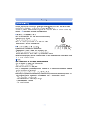 Page 116- 116 -
Recording
Pictures are recorded continuously while moving the camera horizontally, and two pictures 
selected automatically are combined to make a single 3D picture.
To view 3D pictures, a television that supports 3D is required. (This unit will play back in 2D)
Refer to P180 for details about the playback method.
∫ Technique for 3D Photo Mode
Start the recording and then slide the camera horizontally 
straight from left to right.
•
A guide is displayed while recording.
•Move the camera...